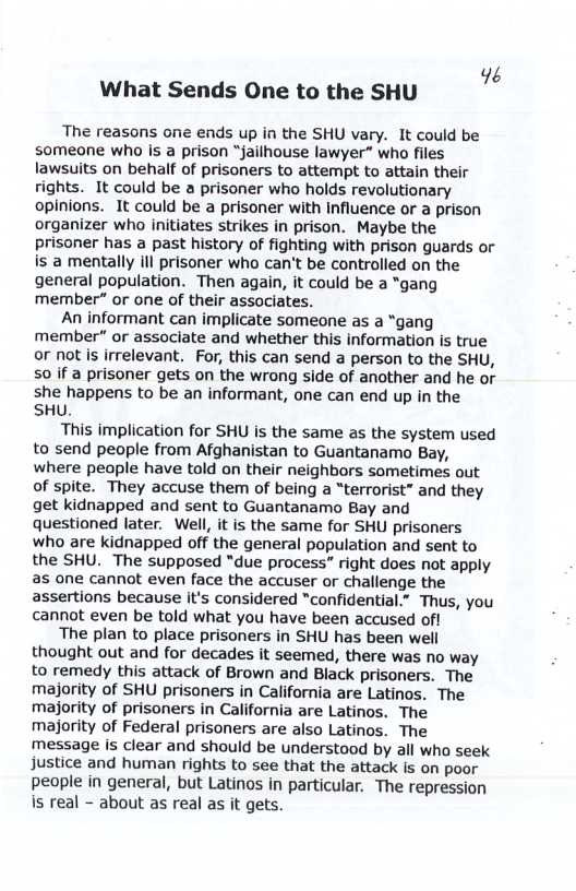 46 What Sends One to the SHU  The reasons one ends up in the SHU vary. It could be someone who is a prison “jailhouse lawyer” who files lawsuits on behalf of prisoners to attempt to attain their rights. It could be a prisoner who holds revolutionary opinions. It could be a prisoner with Influence or a prison organizer who initiates strikes in prison. Maybe the prisoner has a past history of fighting with prison guards or is a mentally ill prisoner who can’t be controlled on the general population. Then again, it could be a “gang member” or one of their associates.  An informant can implicate someone as a “gang member” or associate and whether this information is true or not s irrelevant. For, this can send a person to the SHU, S0 if a prisoner gets on the wrong side of another and he or she happens to be an informant, one can end up in the SHU.  This implication for SHU is the same as the system used to send people from Afghanistan to Guantanamo Bay, where people have told on their neighbors sometimes out of spite. They accuse them of being a “terrorist” and they get kidnapped and sent to Guantanamo Bay and Questioned later. Well, it is the same for SHU prisoners who are kidnapped off the general population and sent to the SHU. The supposed “due process” right does not apply as one cannot even face the accuser or challenge the assertions because it’s considered “confidential.” Thus, you cannot even be told what you have been accused of!  The plan to place prisoners in SHU has been well thought out and for decades it seemed, there was no way to remedy this attack of Brown and Black prisoners. The majority of SHU prisoners in California are Latinos. The majority of prisoners in California are Latinos. The majority of Federal prisoners are also Latinos. The message is clear and should be understood by all who seek justice and human rights to see that the attack is on poor people in general, but Latinos in particular. The repression is real - about as real as it gets.  